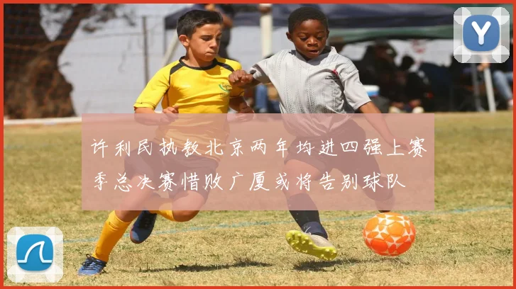 许利民执教北京两年均进四强上赛季总决赛惜败广厦或将告别球队