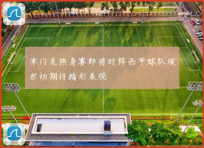 津门虎热身赛即将对阵西甲球队埃尔切期待精彩表现