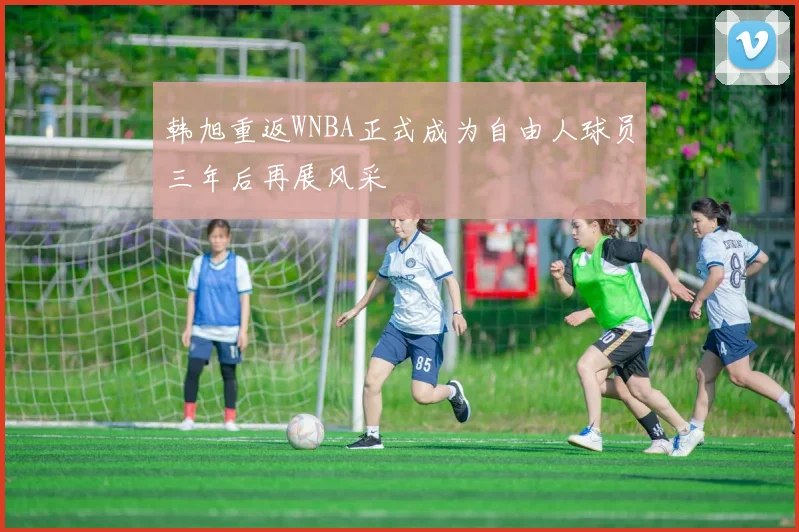 韩旭重返WNBA正式成为自由人球员三年后再展风采