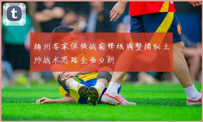 梅州客家保级战前锋线调整揭秘主帅战术思路全面分析