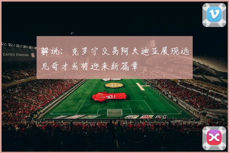 解说：克罗宁交易阿夫迪亚展现远见奇才或将迎来新篇章