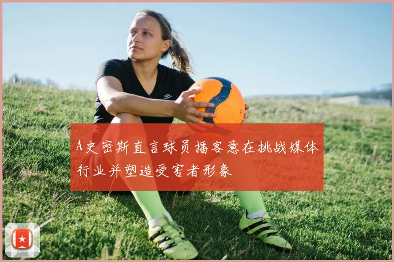 A史密斯直言球员播客意在挑战媒体行业并塑造受害者形象