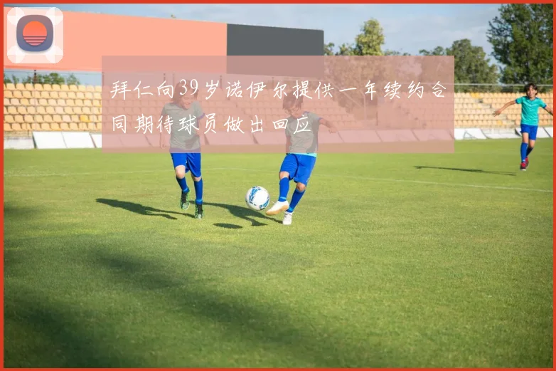 拜仁向39岁诺伊尔提供一年续约合同期待球员做出回应