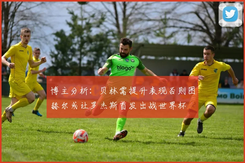 博主分析：贝林需提升表现否则图赫尔或让罗杰斯首发出战世界杯