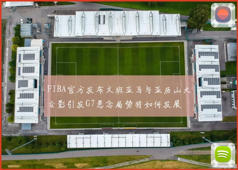 FIBA官方发布文班亚马与亚历山大合影引发G7悬念局势将如何发展