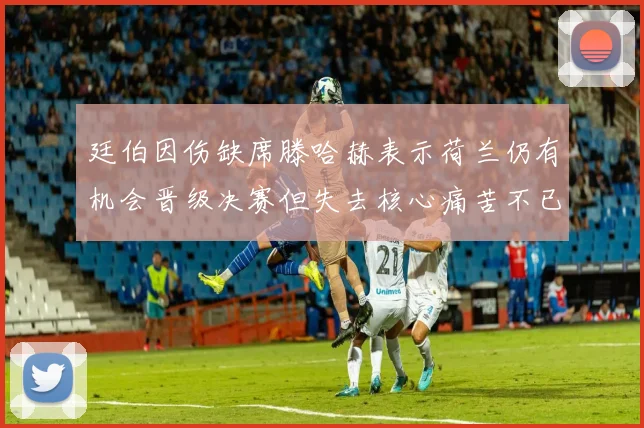 廷伯因伤缺席滕哈赫表示荷兰仍有机会晋级决赛但失去核心痛苦不已