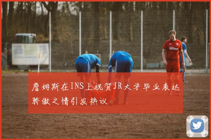 詹姆斯在INS上祝贺JR大学毕业表达骄傲之情引发热议
