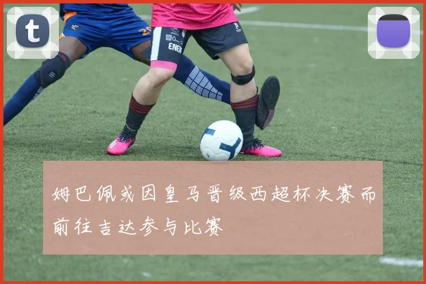 姆巴佩或因皇马晋级西超杯决赛而前往吉达参与比赛