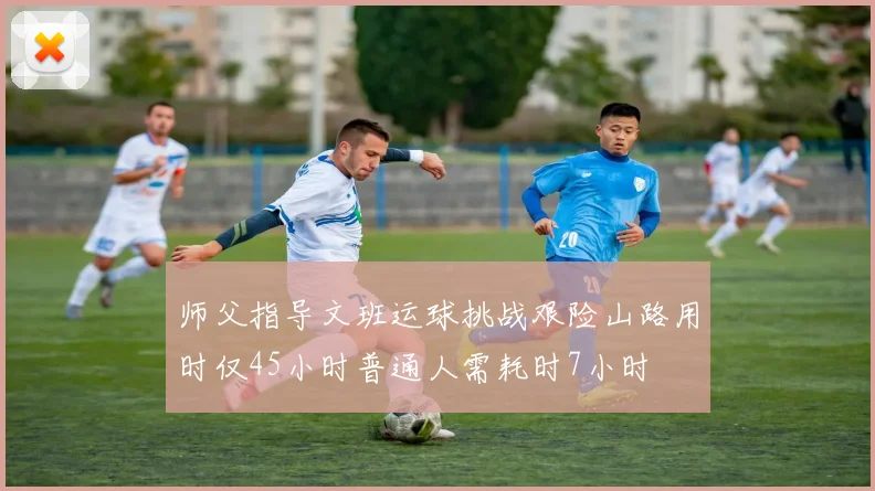 师父指导文班运球挑战艰险山路用时仅45小时普通人需耗时7小时