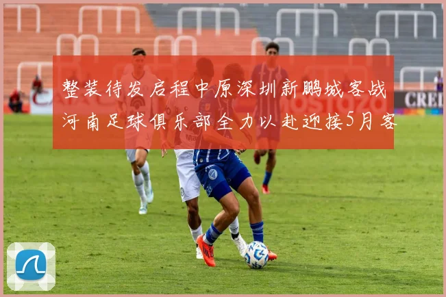 整装待发启程中原深圳新鹏城客战河南足球俱乐部全力以赴迎接5月客场挑战