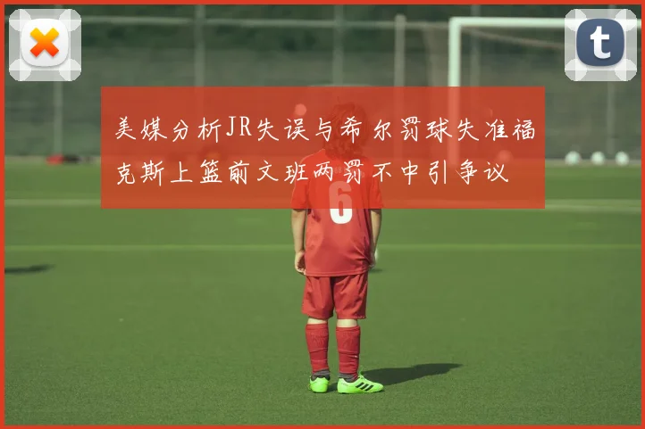 美媒分析JR失误与希尔罚球失准福克斯上篮前文班两罚不中引争议