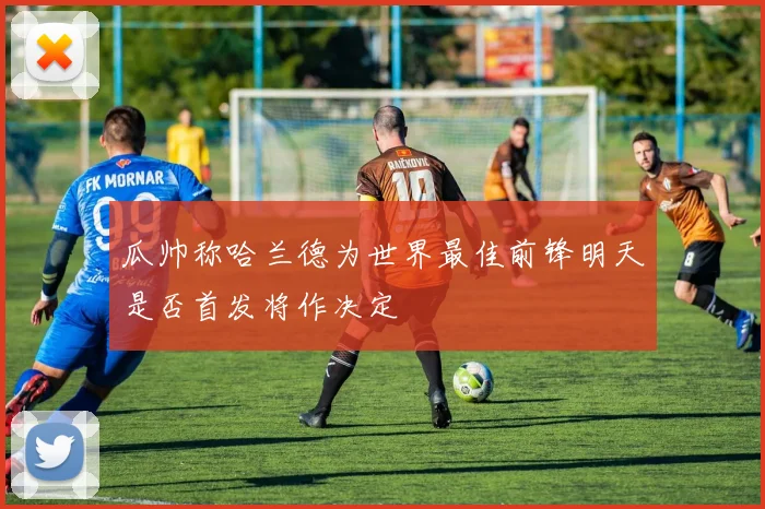 瓜帅称哈兰德为世界最佳前锋明天是否首发将作决定