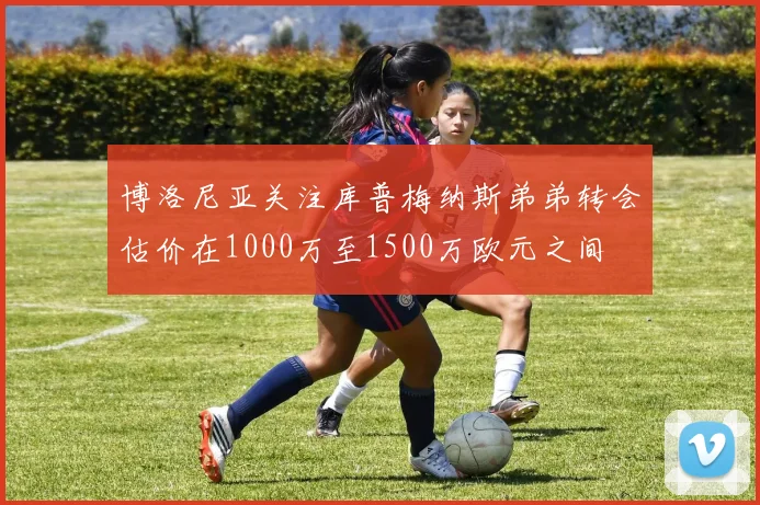 博洛尼亚关注库普梅纳斯弟弟转会估价在1000万至1500万欧元之间