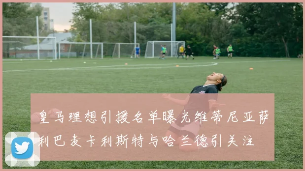 皇马理想引援名单曝光维蒂尼亚萨利巴麦卡利斯特与哈兰德引关注