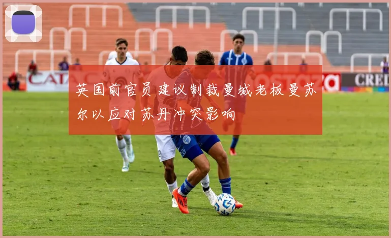 英国前官员建议制裁曼城老板曼苏尔以应对苏丹冲突影响