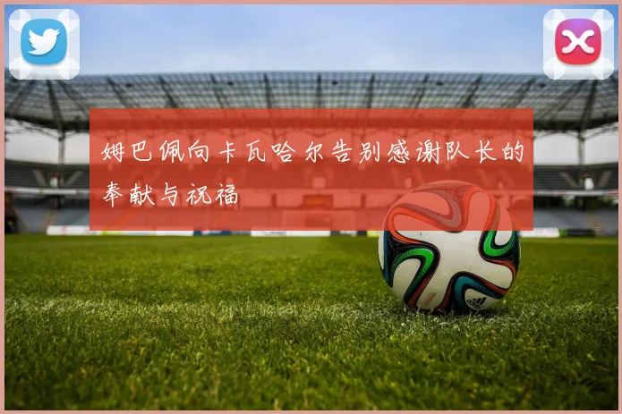 姆巴佩向卡瓦哈尔告别感谢队长的奉献与祝福