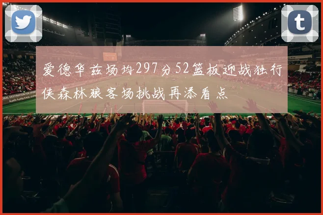 爱德华兹场均297分52篮板迎战独行侠森林狼客场挑战再添看点
