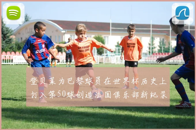 登贝莱为巴黎球员在世界杯历史上打入第50球创造法国俱乐部新纪录