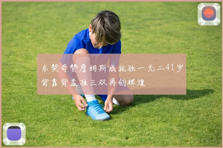 东契奇赞詹姆斯成就独一无二41岁背靠背轰准三双再创辉煌