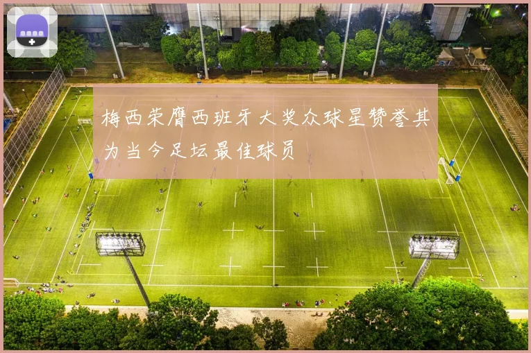 梅西荣膺西班牙大奖众球星赞誉其为当今足坛最佳球员