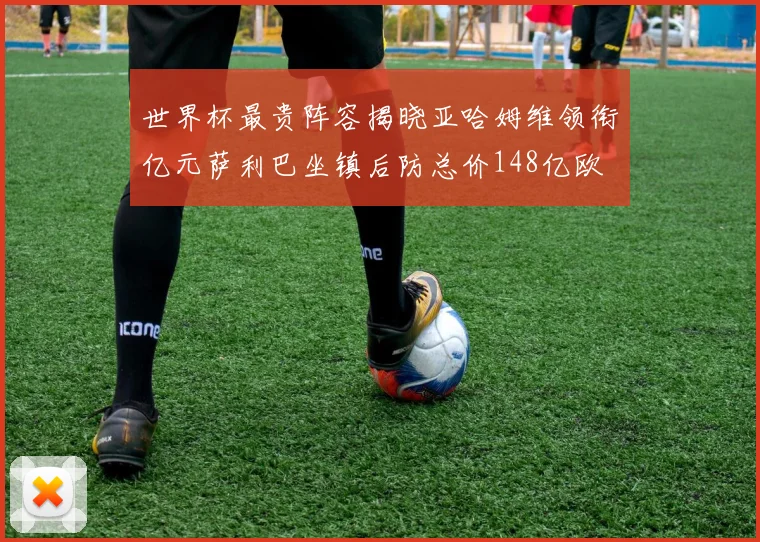 世界杯最贵阵容揭晓亚哈姆维领衔亿元萨利巴坐镇后防总价148亿欧