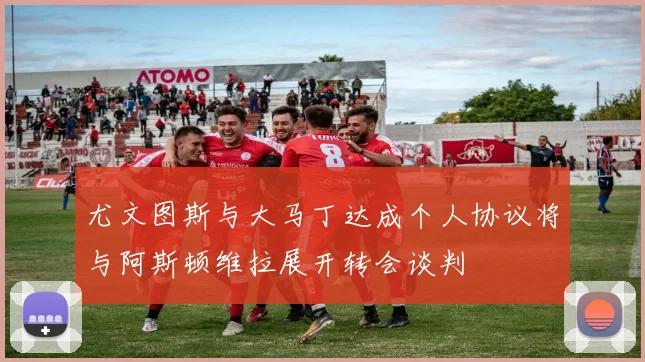 尤文图斯与大马丁达成个人协议将与阿斯顿维拉展开转会谈判
