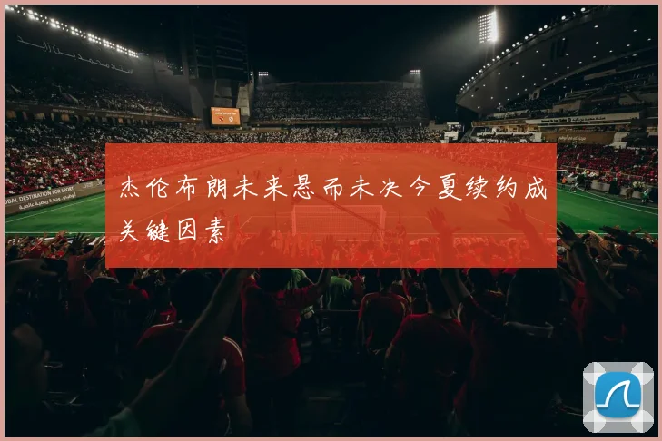 杰伦布朗未来悬而未决今夏续约成关键因素