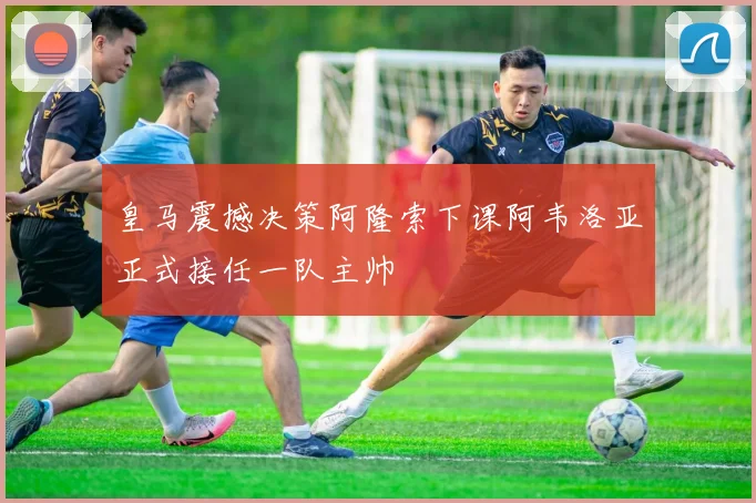 皇马震撼决策阿隆索下课阿韦洛亚正式接任一队主帅