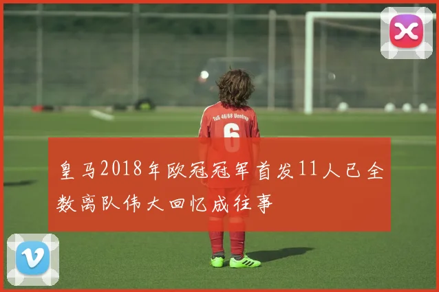 皇马2018年欧冠冠军首发11人已全数离队伟大回忆成往事