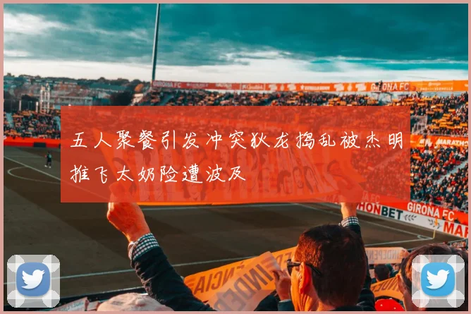 五人聚餐引发冲突狄龙捣乱被杰明推飞太奶险遭波及