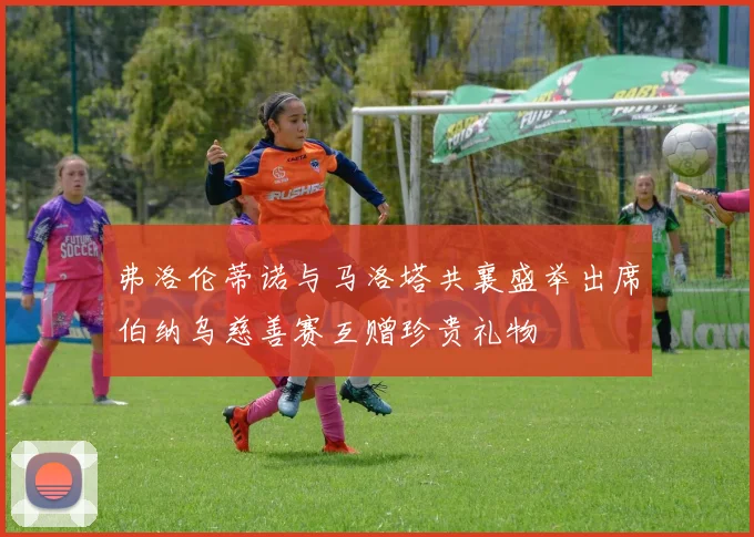 弗洛伦蒂诺与马洛塔共襄盛举出席伯纳乌慈善赛互赠珍贵礼物