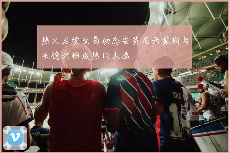 热火后续交易动态安芬尼西蒙斯与米德尔顿成热门人选